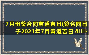 7月份签合同黄道吉日(签合同日子2021年7月黄道吉日 🌷 )